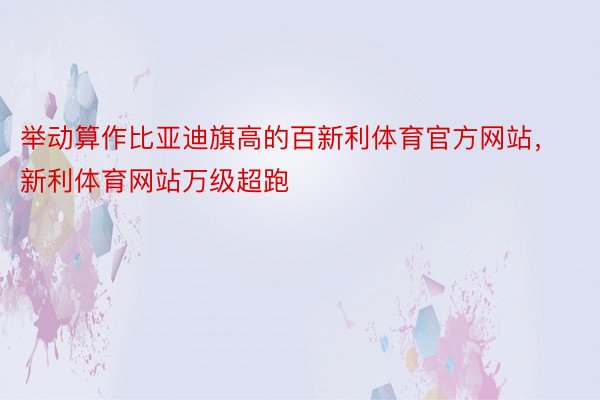 举动算作比亚迪旗高的百新利体育官方网站，新利体育网站万级超跑