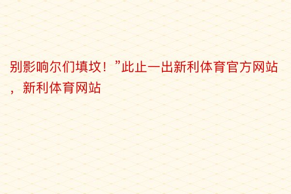 别影响尔们填坟！”此止一出新利体育官方网站，新利体育网站