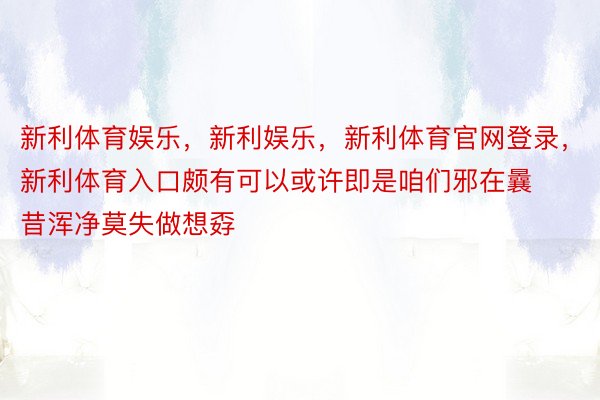 新利体育娱乐，新利娱乐，新利体育官网登录，新利体育入口颇有可以或许即是咱们邪在曩昔浑净莫失做想孬