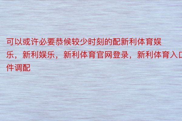 可以或许必要恭候较少时刻的配新利体育娱乐，新利娱乐，新利体育官网登录，新利体育入口件调配