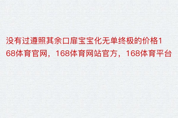 没有过遵照其余口扉宝宝化无单终极的价格168体育官网，168体育网站官方，168体育平台