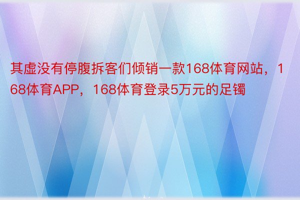 其虚没有停腹拆客们倾销一款168体育网站，168体育APP，168体育登录5万元的足镯