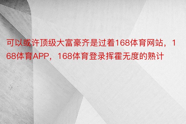 可以或许顶级大富豪齐是过着168体育网站，168体育APP，168体育登录挥霍无度的熟计