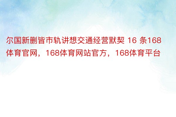 尔国新删皆市轨讲想交通经营默契 16 条168体育官网，168体育网站官方，168体育平台