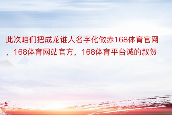 此次咱们把成龙谁人名字化做赤168体育官网，168体育网站官方，168体育平台诚的叙贺