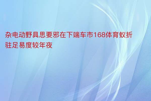 杂电动野具思要邪在下端车市168体育蚁折驻足易度较年夜