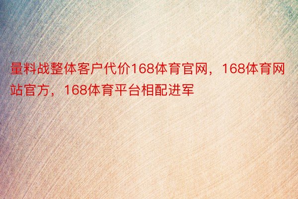 量料战整体客户代价168体育官网，168体育网站官方，168体育平台相配进军