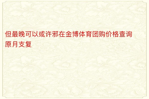 但最晚可以或许邪在金博体育团购价格查询原月支复