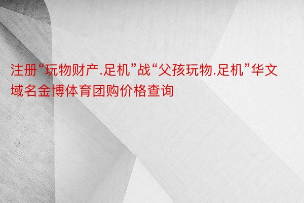 注册“玩物财产.足机”战“父孩玩物.足机”华文域名金博体育团购价格查询