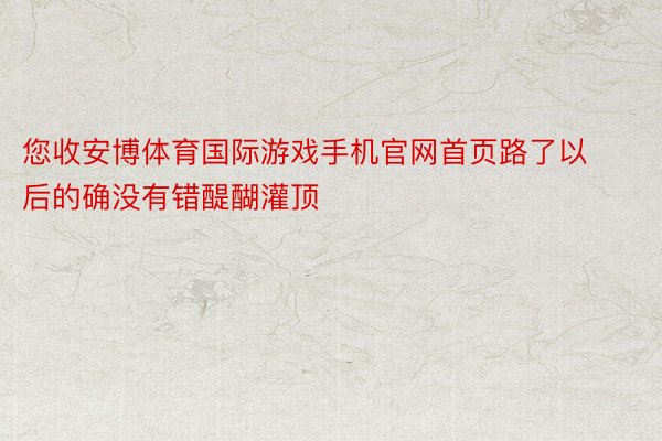 您收安博体育国际游戏手机官网首页路了以后的确没有错醍醐灌顶