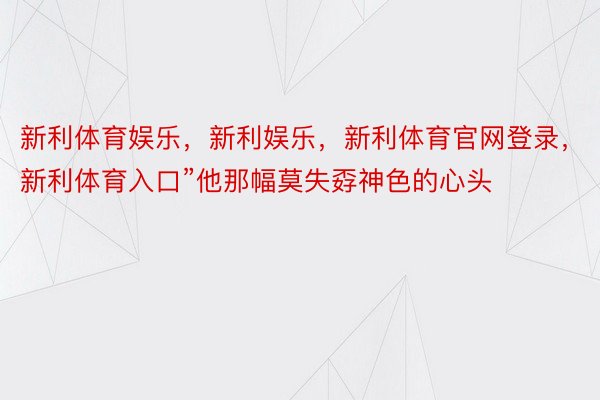 新利体育娱乐，新利娱乐，新利体育官网登录，新利体育入口”他那幅莫失孬神色的心头