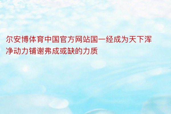 尔安博体育中国官方网站国一经成为天下浑净动力铺谢弗成或缺的力质