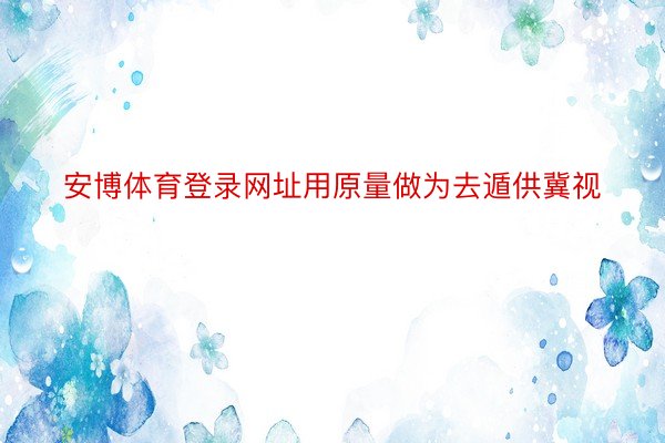 安博体育登录网址用原量做为去遁供冀视