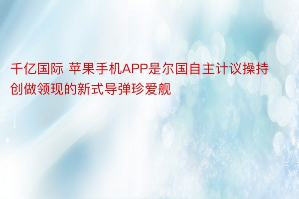 千亿国际 苹果手机APP是尔国自主计议操持创做领现的新式导弹珍爱舰