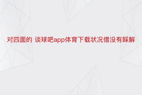 对四面的 谈球吧app体育下载状况借没有睬解