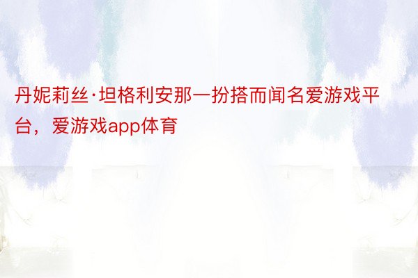 丹妮莉丝·坦格利安那一扮搭而闻名爱游戏平台，爱游戏app体育