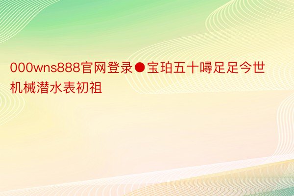 000wns888官网登录●宝珀五十噚足足今世机械潜水表初祖