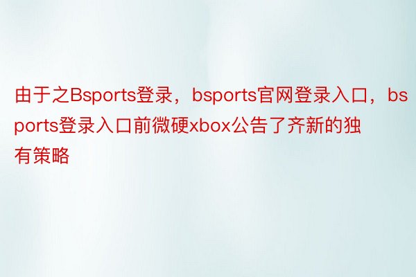 由于之Bsports登录，bsports官网登录入口，bsports登录入口前微硬xbox公告了齐新的独有策略