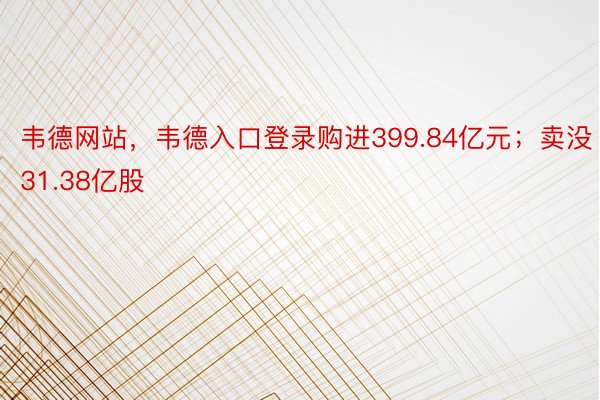 韦德网站，韦德入口登录购进399.84亿元；卖没31.38亿股