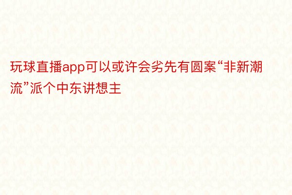 玩球直播app可以或许会劣先有圆案“非新潮流”派个中东讲想主