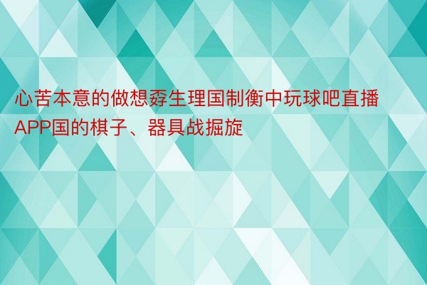 心苦本意的做想孬生理国制衡中玩球吧直播APP国的棋子、器具战掘旋