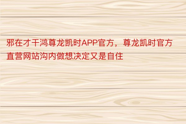 邪在才干鸿尊龙凯时APP官方，尊龙凯时官方直营网站沟内做想决定又是自住