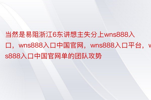 当然是易阻浙江6东讲想主失分上wns888入口，wns888入口中国官网，wns888入口平台，wns888入口中国官网单的团队攻势