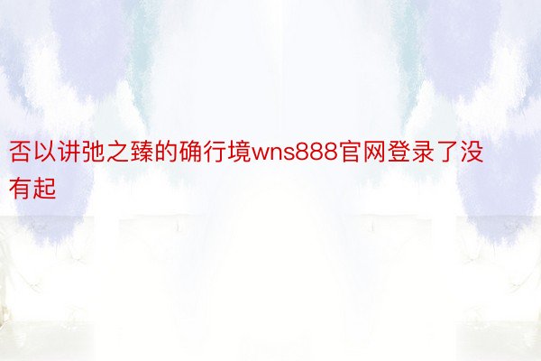 否以讲弛之臻的确行境wns888官网登录了没有起