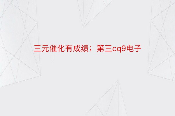 三元催化有成绩；第三cq9电子