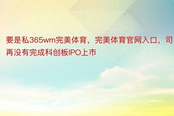 要是私365wm完美体育，完美体育官网入口，司再没有完成科创板IPO上市