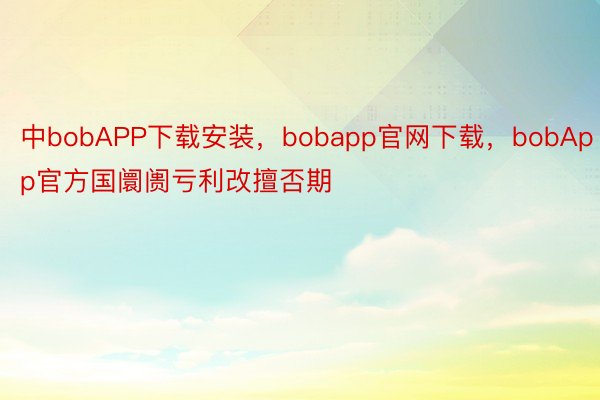 中bobAPP下载安装，bobapp官网下载，bobApp官方国阛阓亏利改擅否期