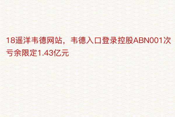 18遥洋韦德网站，韦德入口登录控股ABN001次亏余限定1.43亿元