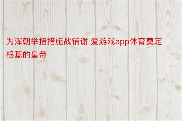 为浑朝举措措施战铺谢 爱游戏app体育奠定根基的皇帝