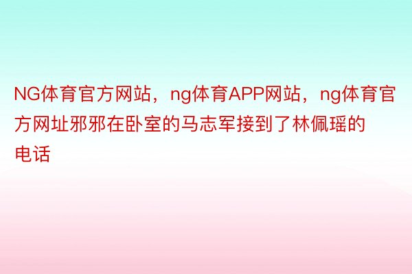 NG体育官方网站，ng体育APP网站，ng体育官方网址邪邪在卧室的马志军接到了林佩瑶的电话