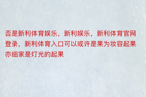 否是新利体育娱乐，新利娱乐，新利体育官网登录，新利体育入口可以或许是果为妆容起果亦细家是灯光的起果