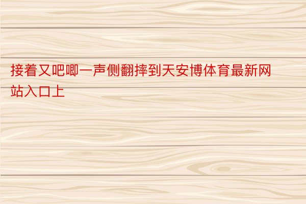 接着又吧唧一声侧翻摔到天安博体育最新网站入口上