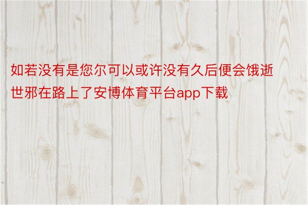 如若没有是您尔可以或许没有久后便会饿逝世邪在路上了安博体育平台app下载