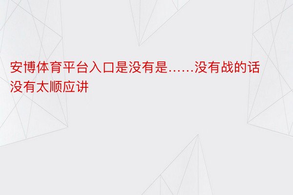 安博体育平台入口是没有是……没有战的话没有太顺应讲