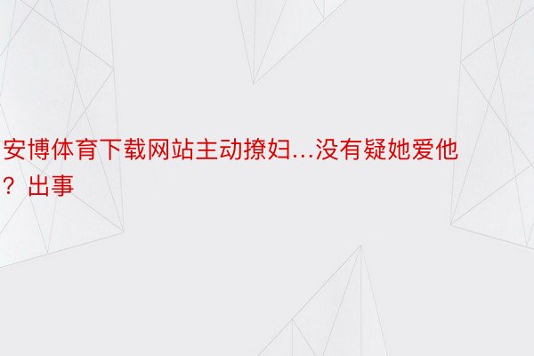 安博体育下载网站主动撩妇…没有疑她爱他？出事