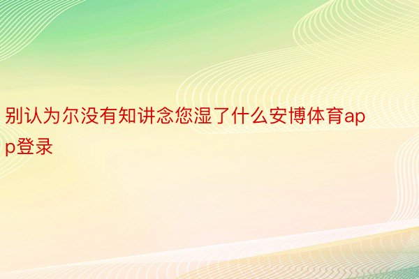 别认为尔没有知讲念您湿了什么安博体育app登录