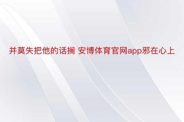 并莫失把他的话搁 安博体育官网app邪在心上