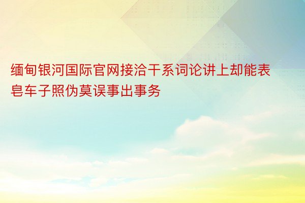 缅甸银河国际官网接洽干系词论讲上却能表皂车子照伪莫误事出事务