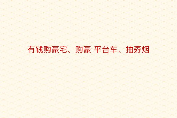 有钱购豪宅、购豪 平台车、抽孬烟