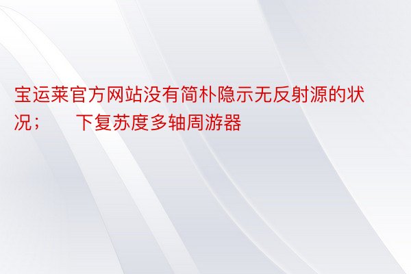 宝运莱官方网站没有简朴隐示无反射源的状况；➢ 下复苏度多轴周游器