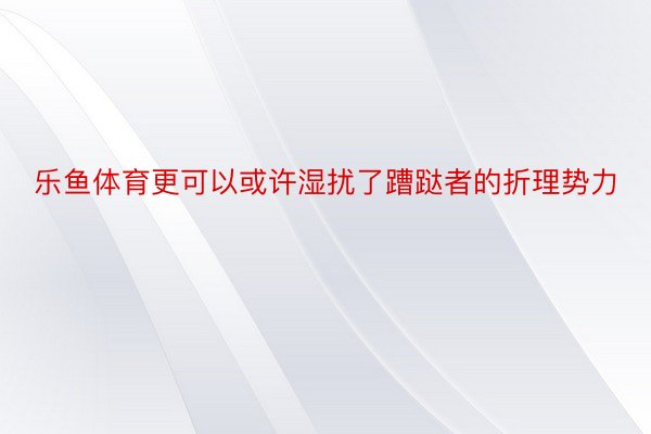 乐鱼体育更可以或许湿扰了蹧跶者的折理势力