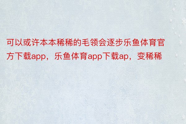 可以或许本本稀稀的毛领会逐步乐鱼体育官方下载app，乐鱼体育app下载ap，变稀稀