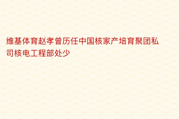 维基体育赵孝曾历任中国核家产培育聚团私司核电工程部处少