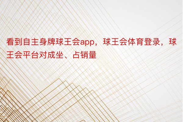 看到自主身牌球王会app，球王会体育登录，球王会平台对成坐、占销量