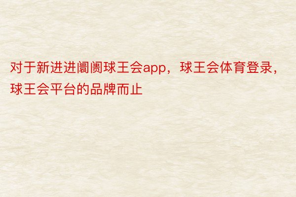 对于新进进阛阓球王会app，球王会体育登录，球王会平台的品牌而止