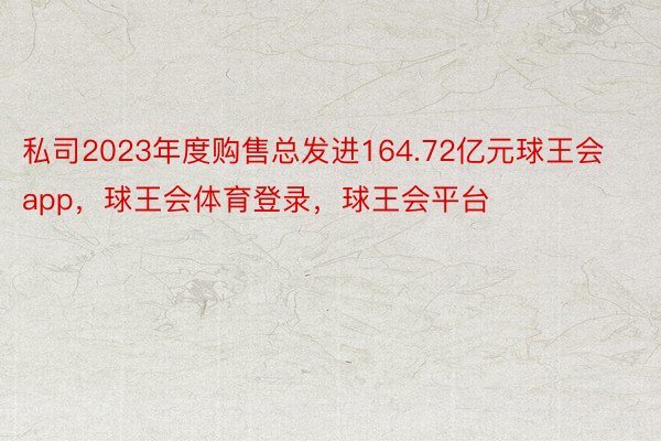 私司2023年度购售总发进164.72亿元球王会app，球王会体育登录，球王会平台